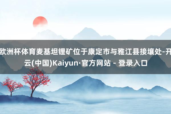 欧洲杯体育 麦基坦锂矿位于康定市与雅江县接壤处-开云(中国)Kaiyun·官方网站 - 登录入口