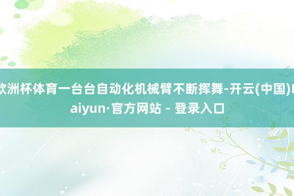 欧洲杯体育一台台自动化机械臂不断挥舞-开云(中国)Kaiyun·官方网站 - 登录入口