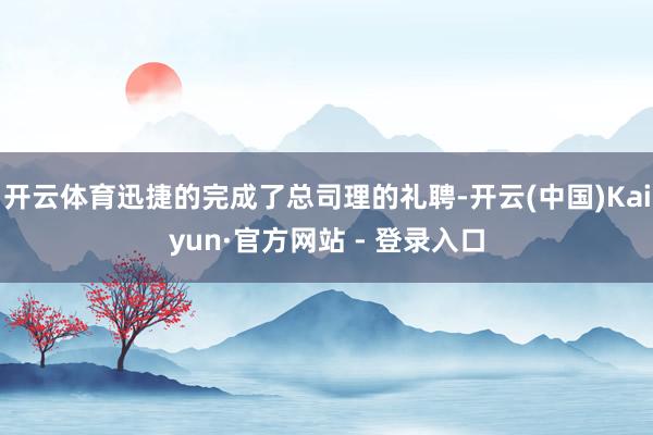 开云体育迅捷的完成了总司理的礼聘-开云(中国)Kaiyun·官方网站 - 登录入口