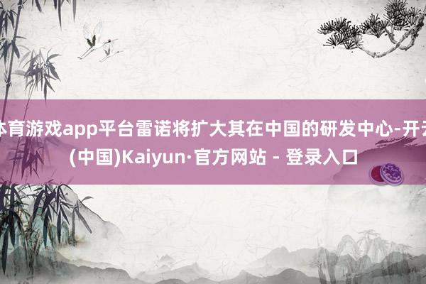 体育游戏app平台雷诺将扩大其在中国的研发中心-开云(中国)Kaiyun·官方网站 - 登录入口