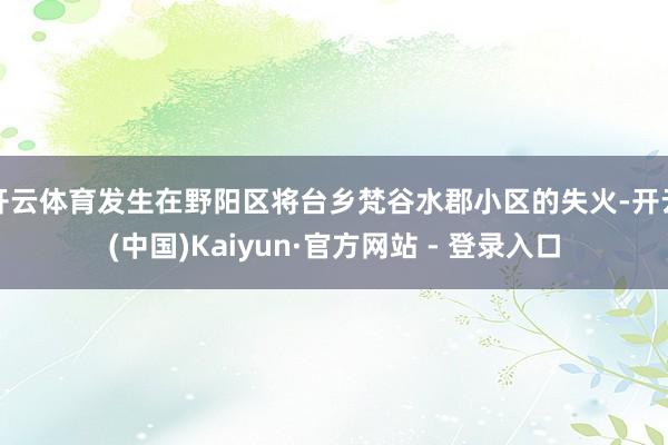 开云体育发生在野阳区将台乡梵谷水郡小区的失火-开云(中国)Kaiyun·官方网站 - 登录入口