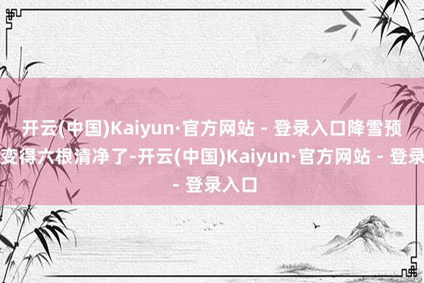 开云(中国)Kaiyun·官方网站 - 登录入口降雪预告图变得六根清净了-开云(中国)Kaiyun·官方网站 - 登录入口