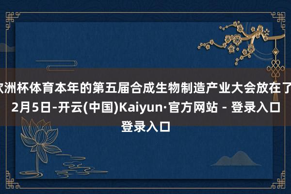 欧洲杯体育本年的第五届合成生物制造产业大会放在了12月5日-开云(中国)Kaiyun·官方网站 - 登录入口