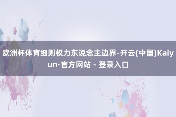欧洲杯体育细则权力东说念主边界-开云(中国)Kaiyun·官方网站 - 登录入口