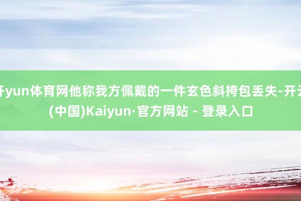 开yun体育网他称我方佩戴的一件玄色斜挎包丢失-开云(中国)Kaiyun·官方网站 - 登录入口