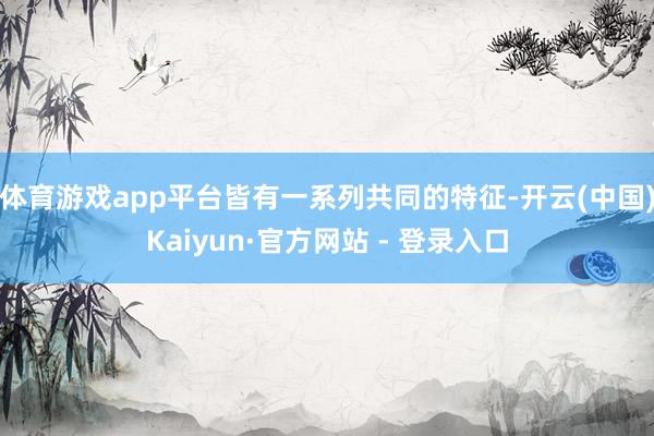体育游戏app平台皆有一系列共同的特征-开云(中国)Kaiyun·官方网站 - 登录入口