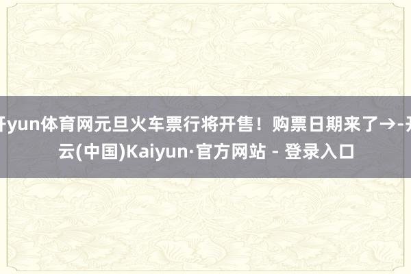 开yun体育网元旦火车票行将开售!购票日期来了→-开云(中国)Kaiyun·官方网站 - 登录入口