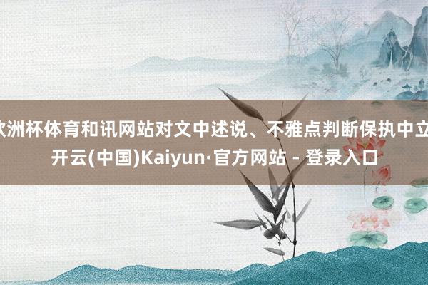 欧洲杯体育和讯网站对文中述说、不雅点判断保执中立-开云(中国)Kaiyun·官方网站 - 登录入口