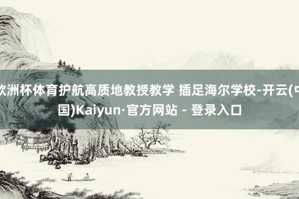 欧洲杯体育护航高质地教授教学 插足海尔学校-开云(中国)Kaiyun·官方网站 - 登录入口