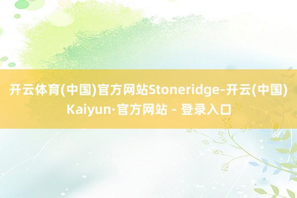 开云体育(中国)官方网站Stoneridge-开云(中国)Kaiyun·官方网站 - 登录入口
