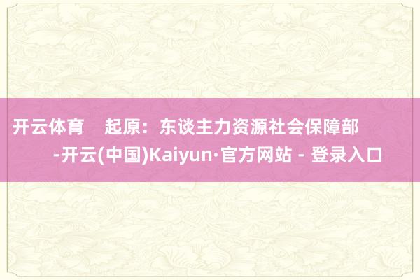 开云体育    起原：东谈主力资源社会保障部             -开云(中国)Kaiyun·官方网站 - 登录入口