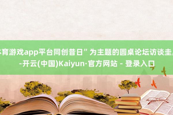体育游戏app平台同创昔日”为主题的圆桌论坛访谈圭臬-开云(中国)Kaiyun·官方网站 - 登录入口