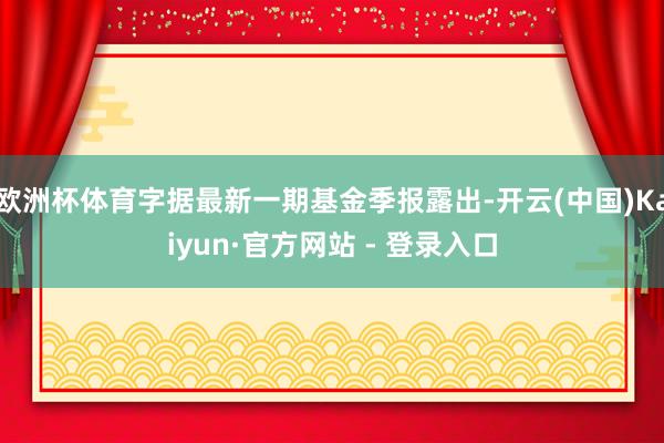 欧洲杯体育字据最新一期基金季报露出-开云(中国)Kaiyun·官方网站 - 登录入口