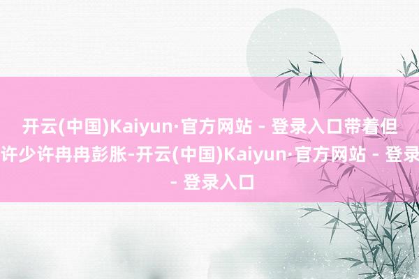 开云(中国)Kaiyun·官方网站 - 登录入口带着但愿少许少许冉冉彭胀-开云(中国)Kaiyun·官方网站 - 登录入口