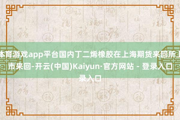 体育游戏app平台国内丁二烯橡胶在上海期货来回所上市来回-开云(中国)Kaiyun·官方网站 - 登录入口