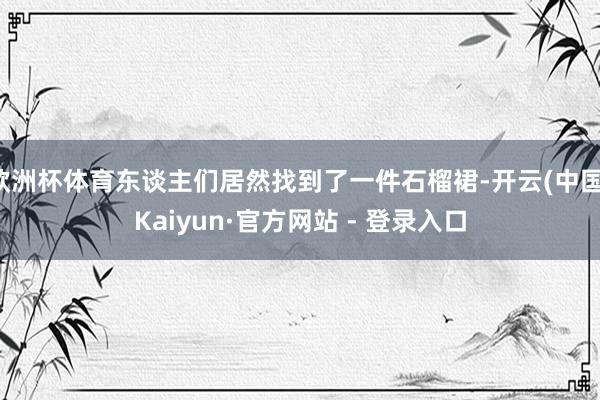 欧洲杯体育东谈主们居然找到了一件石榴裙-开云(中国)Kaiyun·官方网站 - 登录入口