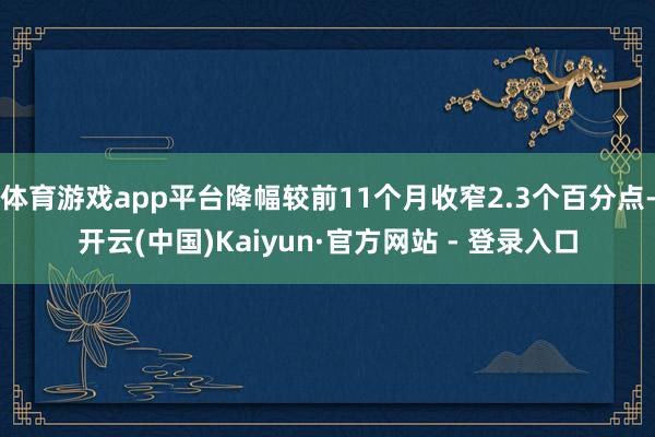 体育游戏app平台降幅较前11个月收窄2.3个百分点-开云(中国)Kaiyun·官方网站 - 登录入口