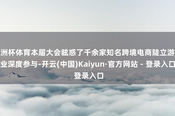 欧洲杯体育本届大会眩惑了千余家知名跨境电商陡立游企业深度参与-开云(中国)Kaiyun·官方网站 - 登录入口