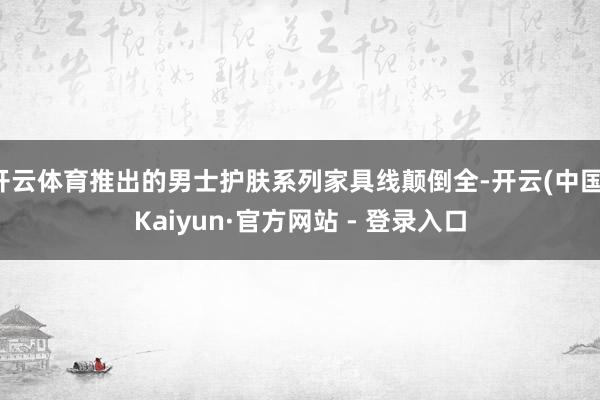 开云体育推出的男士护肤系列家具线颠倒全-开云(中国)Kaiyun·官方网站 - 登录入口