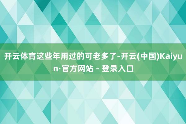 开云体育这些年用过的可老多了-开云(中国)Kaiyun·官方网站 - 登录入口