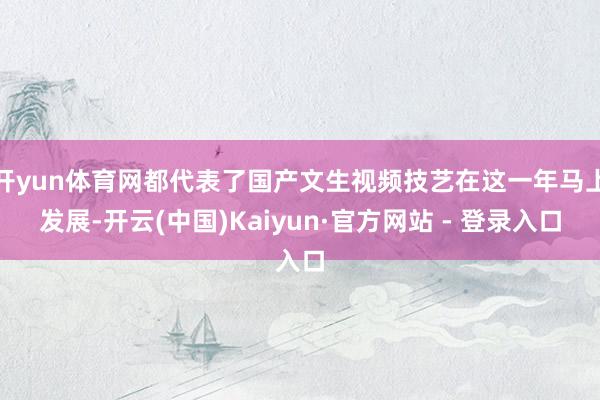 开yun体育网都代表了国产文生视频技艺在这一年马上发展-开云(中国)Kaiyun·官方网站 - 登录入口