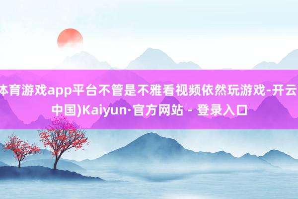 体育游戏app平台不管是不雅看视频依然玩游戏-开云(中国)Kaiyun·官方网站 - 登录入口
