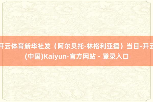 开云体育新华社发（阿尔贝托·林格利亚摄）　　当日-开云(中国)Kaiyun·官方网站 - 登录入口