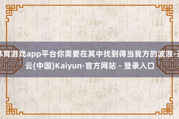 体育游戏app平台你需要在其中找到得当我方的波浪-开云(中国)Kaiyun·官方网站 - 登录入口
