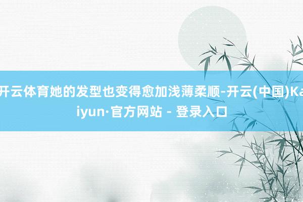 开云体育她的发型也变得愈加浅薄柔顺-开云(中国)Kaiyun·官方网站 - 登录入口