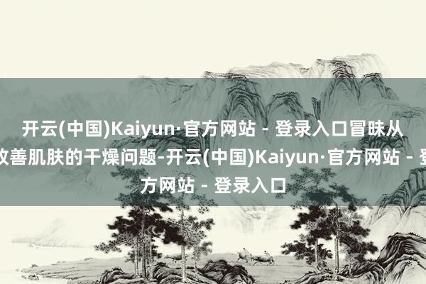 开云(中国)Kaiyun·官方网站 - 登录入口冒昧从根源上改善肌肤的干燥问题-开云(中国)Kaiyun·官方网站 - 登录入口