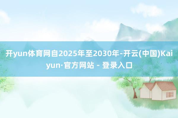 开yun体育网自2025年至2030年-开云(中国)Kaiyun·官方网站 - 登录入口