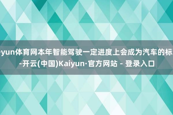 开yun体育网本年智能驾驶一定进度上会成为汽车的标配-开云(中国)Kaiyun·官方网站 - 登录入口