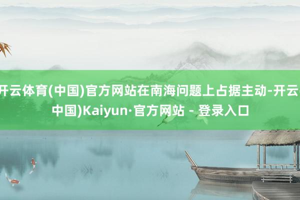 开云体育(中国)官方网站在南海问题上占据主动-开云(中国)Kaiyun·官方网站 - 登录入口