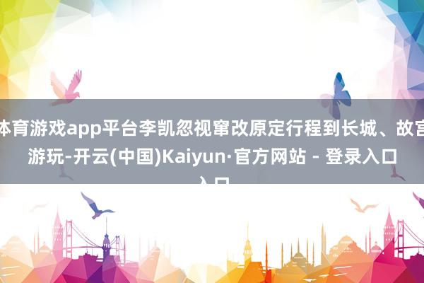 体育游戏app平台李凯忽视窜改原定行程到长城、故宫游玩-开云(中国)Kaiyun·官方网站 - 登录入口