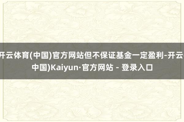 开云体育(中国)官方网站但不保证基金一定盈利-开云(中国)Kaiyun·官方网站 - 登录入口