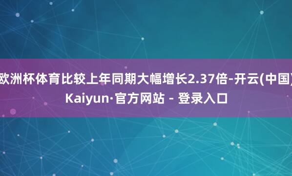 欧洲杯体育比较上年同期大幅增长2.37倍-开云(中国)Kaiyun·官方网站 - 登录入口