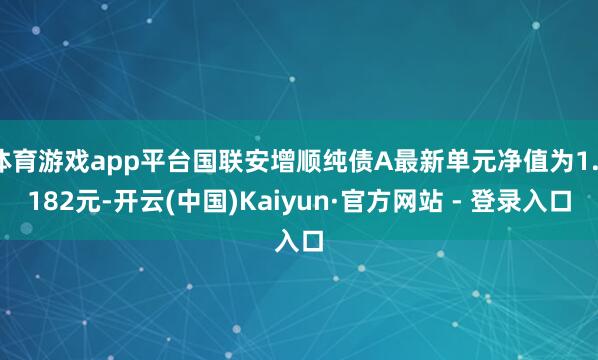 体育游戏app平台国联安增顺纯债A最新单元净值为1.1182元-开云(中国)Kaiyun·官方网站 - 登录入口