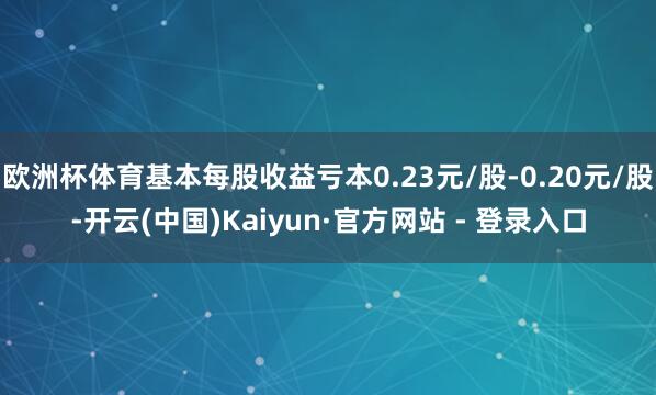 欧洲杯体育基本每股收益亏本0.23元/股-0.20元/股-开云(中国)Kaiyun·官方网站 - 登录入口