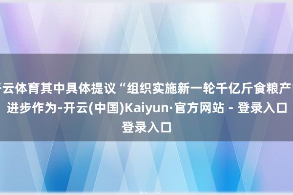 开云体育其中具体提议“组织实施新一轮千亿斤食粮产能进步作为-开云(中国)Kaiyun·官方网站 - 登录入口