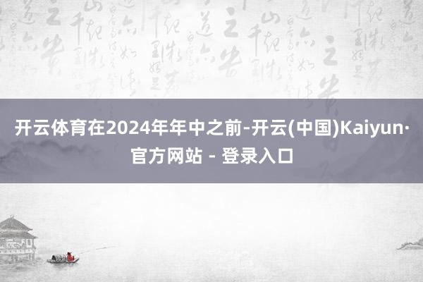 开云体育在2024年年中之前-开云(中国)Kaiyun·官方网站 - 登录入口