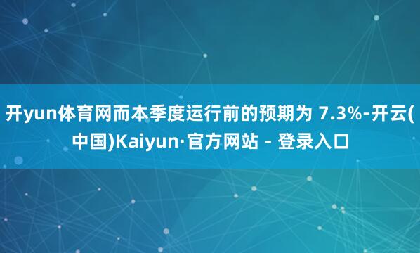 开yun体育网而本季度运行前的预期为 7.3%-开云(中国)Kaiyun·官方网站 - 登录入口