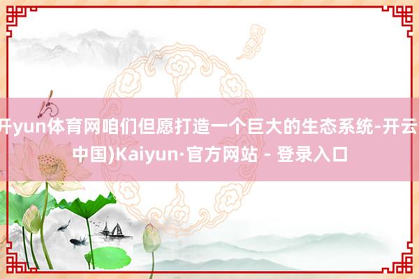 开yun体育网咱们但愿打造一个巨大的生态系统-开云(中国)Kaiyun·官方网站 - 登录入口