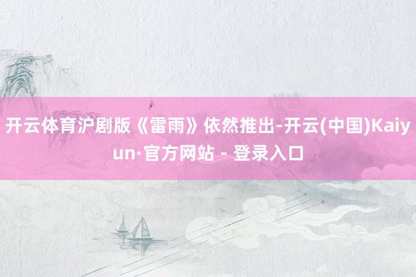 开云体育沪剧版《雷雨》依然推出-开云(中国)Kaiyun·官方网站 - 登录入口