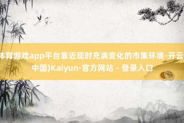 体育游戏app平台靠近现时充满变化的市集环境-开云(中国)Kaiyun·官方网站 - 登录入口