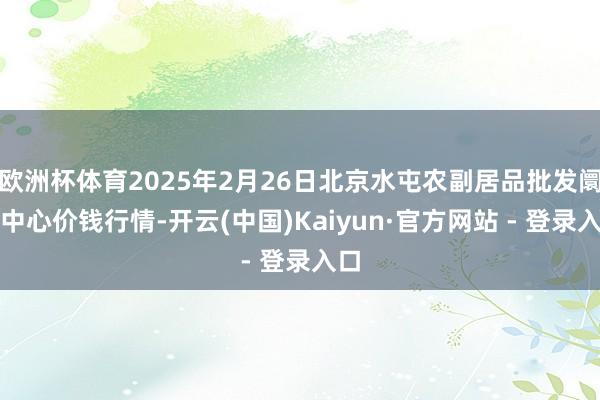 欧洲杯体育2025年2月26日北京水屯农副居品批发阛阓中心价钱行情-开云(中国)Kaiyun·官方网站 - 登录入口