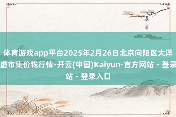 体育游戏app平台2025年2月26日北京向阳区大洋路玄虚市集价钱行情-开云(中国)Kaiyun·官方网站 - 登录入口