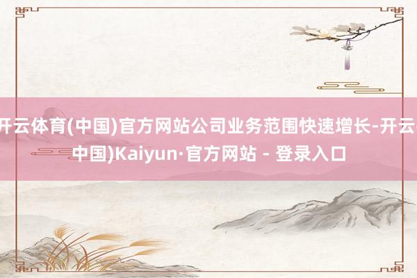 开云体育(中国)官方网站公司业务范围快速增长-开云(中国)Kaiyun·官方网站 - 登录入口