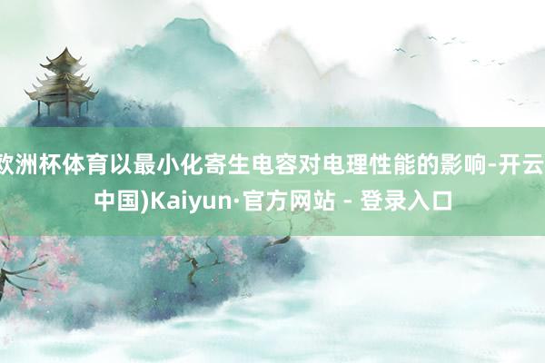 欧洲杯体育以最小化寄生电容对电理性能的影响-开云(中国)Kaiyun·官方网站 - 登录入口