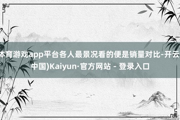 体育游戏app平台各人最景况看的便是销量对比-开云(中国)Kaiyun·官方网站 - 登录入口