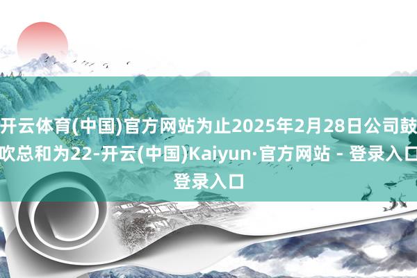 开云体育(中国)官方网站为止2025年2月28日公司鼓吹总和为22-开云(中国)Kaiyun·官方网站 - 登录入口
